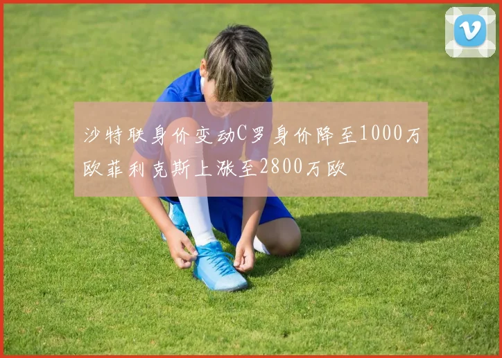 沙特联身价变动C罗身价降至1000万欧菲利克斯上涨至2800万欧