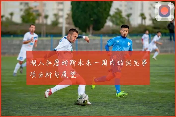 湖人和詹姆斯未来一周内的优先事项分析与展望