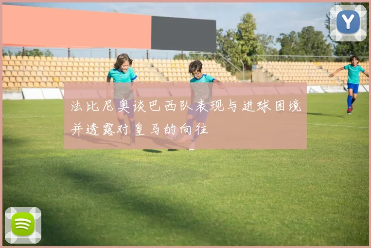 法比尼奥谈巴西队表现与进球困境并透露对皇马的向往