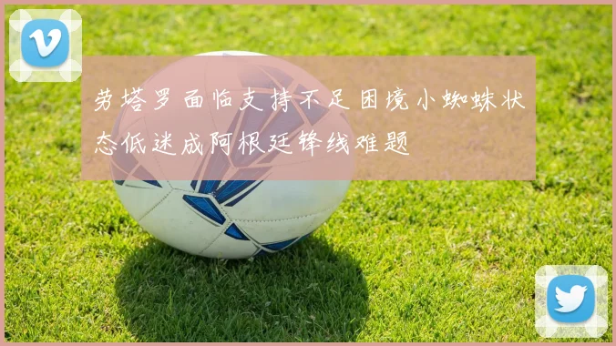 劳塔罗面临支持不足困境小蜘蛛状态低迷成阿根廷锋线难题
