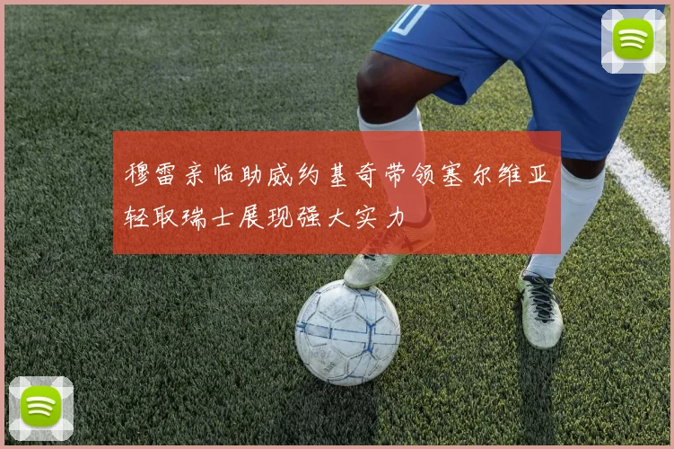 穆雷亲临助威约基奇带领塞尔维亚轻取瑞士展现强大实力