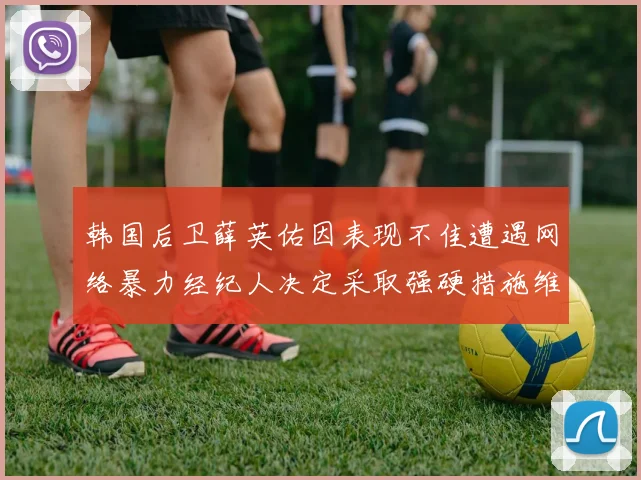 韩国后卫薛英佑因表现不佳遭遇网络暴力经纪人决定采取强硬措施维护权益