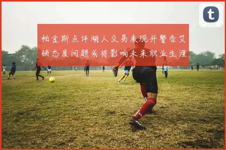 帕金斯点评湖人交易表现并警告艾顿态度问题或将影响未来职业生涯
