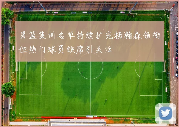 男篮集训名单持续扩充杨瀚森领衔但热门球员缺席引关注