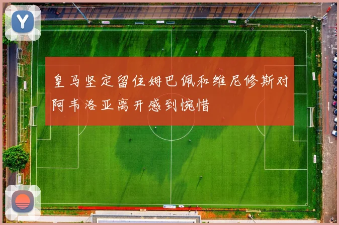 皇马坚定留住姆巴佩和维尼修斯对阿韦洛亚离开感到惋惜