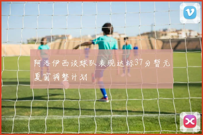阿洛伊西谈球队表现达标37分暂无夏窗调整计划