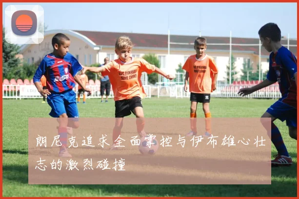 朗尼克追求全面掌控与伊布雄心壮志的激烈碰撞