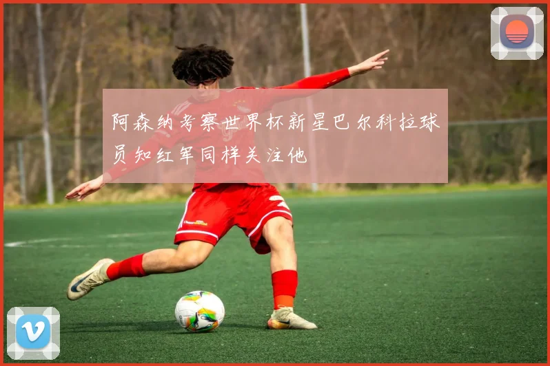 阿森纳考察世界杯新星巴尔科拉球员知红军同样关注他