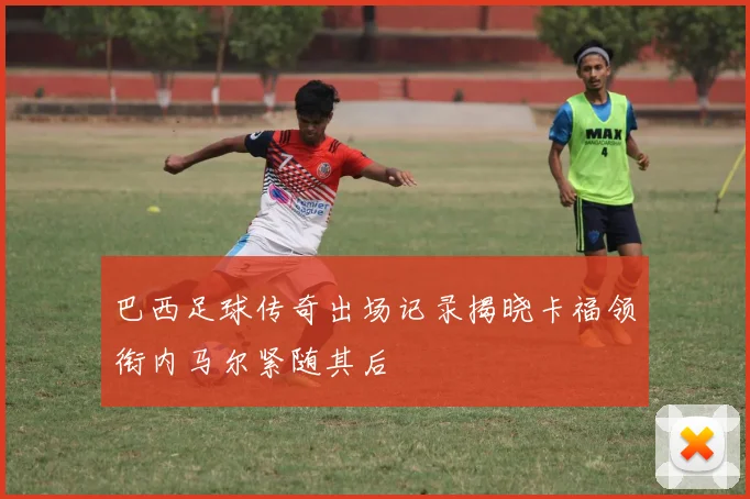 巴西足球传奇出场记录揭晓卡福领衔内马尔紧随其后