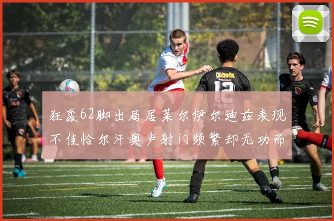狂轰62脚出局居莱尔伊尔迪兹表现不佳恰尔汗奥卢射门频繁却无功而返