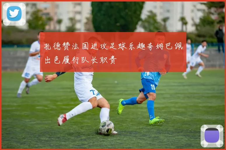 孔德赞法国进攻足球乐趣夸姆巴佩出色履行队长职责