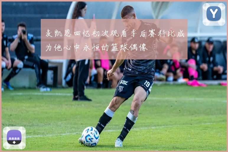 麦凯恩回忆初次观看季后赛科比成为他心中永恒的篮球偶像
