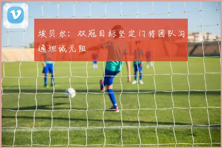 埃贝尔：双冠目标坚定门将团队沟通坦诚无阻