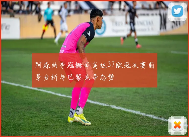 阿森纳夺冠概率高达37欧冠决赛前景分析与巴黎竞争态势