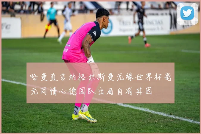 哈曼直言纳格尔斯曼无缘世界杯毫无同情心德国队出局自有其因